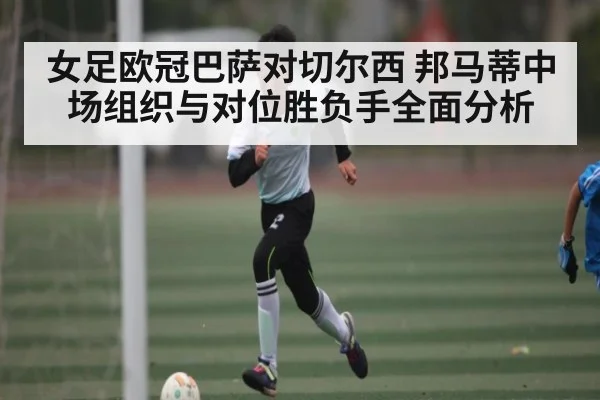 女足欧冠巴萨对切尔西 邦马蒂中场组织与对位胜负手全面分析