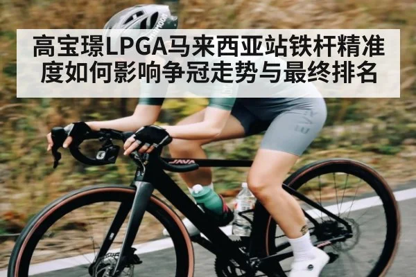 高宝璟LPGA马来西亚站铁杆精准度如何影响争冠走势与最终排名